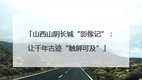 山西山阴长城“影像记”：让千年古迹“触屏可及”