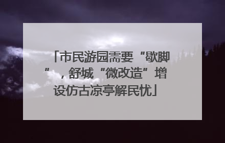 市民游园需要“歇脚”，舒城“微改造”增设仿古凉亭解民忧