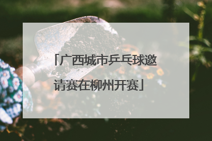 广西城市乒乓球邀请赛在柳州开赛