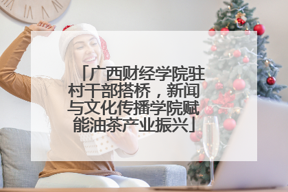 广西财经学院驻村干部搭桥，新闻与文化传播学院赋能油茶产业振兴