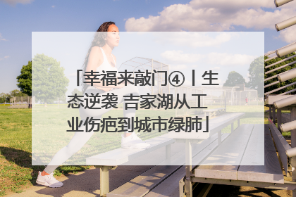幸福来敲门④丨生态逆袭 吉家湖从工业伤疤到城市绿肺