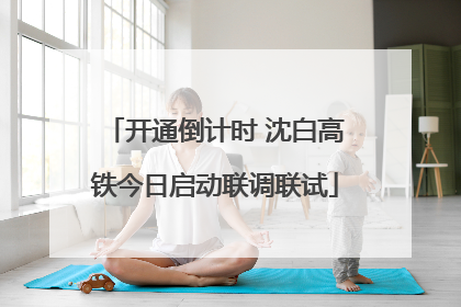 开通倒计时 沈白高铁今日启动联调联试