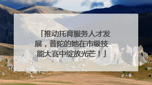 推动托育服务人才发展，普陀的她在市级技能大赛中绽放光芒！