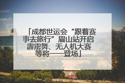 成都世运会“跟着赛事去旅行”眉山站开启 霹雳舞、无人机大赛等将一一登场
