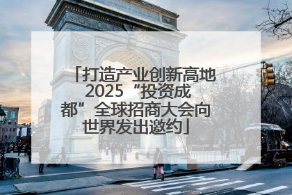 打造产业创新高地 2025“投资成都”全球招商大会向世界发出邀约