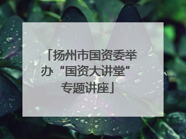 扬州市国资委举办“国资大讲堂” 专题讲座
