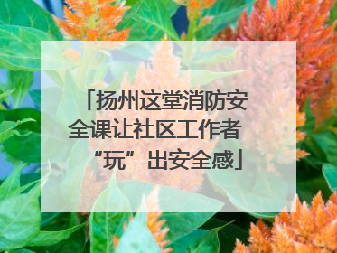 扬州这堂消防安全课让社区工作者“玩”出安全感