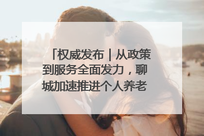 权威发布｜从政策到服务全面发力，聊城加速推进个人养老金制度落地