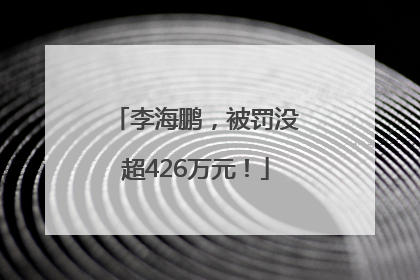 李海鹏，被罚没超426万元！