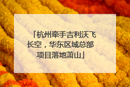 杭州牵手吉利沃飞长空，华东区域总部项目落地萧山
