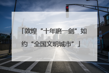 敦煌“十年磨一剑”如约“全国文明城市”