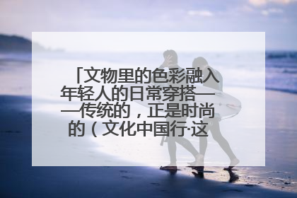文物里的色彩融入年轻人的日常穿搭——传统的，正是时尚的（文化中国行·这些美 很中国）