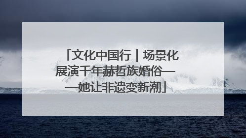 文化中国行｜场景化展演千年赫哲族婚俗——她让非遗变新潮