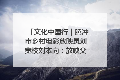 文化中国行｜腾冲市乡村电影放映员刘宽校刘本向：放映父子兵 接力光影梦