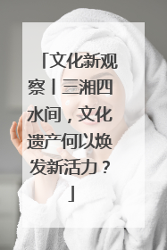 文化新观察丨三湘四水间，文化遗产何以焕发新活力？