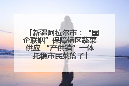 新疆阿拉尔市：“国企联姻”保障辖区蔬菜供应 “产供销”一体托稳市民菜篮子