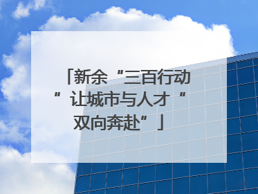 新余“三百行动”让城市与人才“双向奔赴”