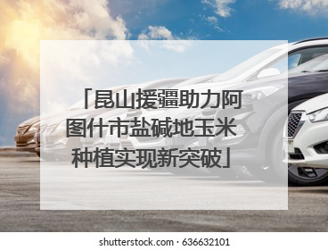 昆山援疆助力阿图什市盐碱地玉米种植实现新突破