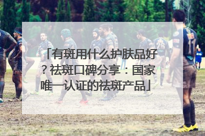 有斑用什么护肤品好？祛斑口碑分享：国家唯一认证的祛斑产品