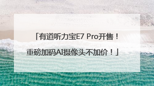 有道听力宝E7 Pro开售！重磅加码AI摄像头不加价！