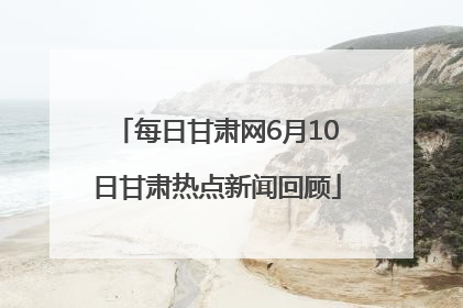 每日甘肃网6月10日甘肃热点新闻回顾