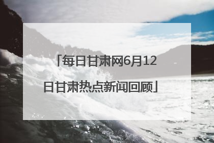 每日甘肃网6月12日甘肃热点新闻回顾