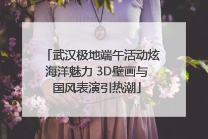 武汉极地端午活动炫海洋魅力 3D壁画与国风表演引热潮