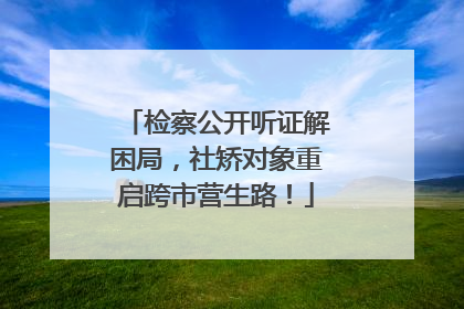 检察公开听证解困局，社矫对象重启跨市营生路！