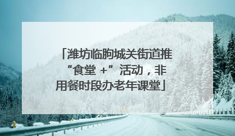 潍坊临朐城关街道推“食堂 +”活动，非用餐时段办老年课堂