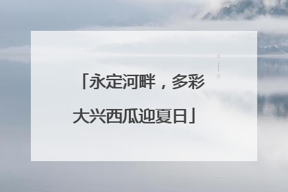 永定河畔，多彩大兴西瓜迎夏日