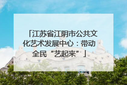 江苏省江阴市公共文化艺术发展中心：带动全民“艺起来”
