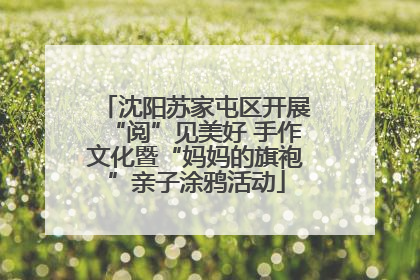 沈阳苏家屯区开展“阅”见美好 手作文化暨“妈妈的旗袍”亲子涂鸦活动