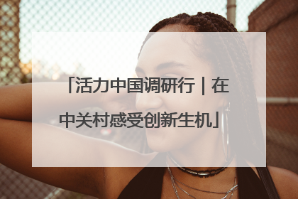 活力中国调研行｜在中关村感受创新生机