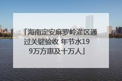 海南定安麻罗岭灌区通过关键验收 年节水199万方惠及十万人