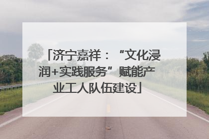 济宁嘉祥：“文化浸润+实践服务”赋能产业工人队伍建设