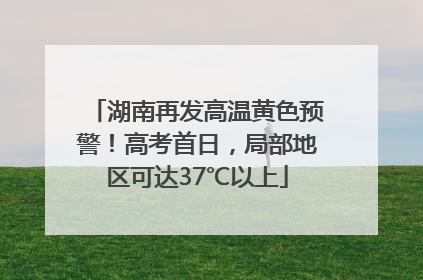 湖南再发高温黄色预警！高考首日，局部地区可达37℃以上