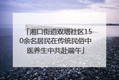 湘口街道双塔社区150余名居民在传统民俗中医养生中共赴端午
