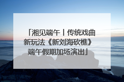 湘见端午丨传统戏曲新玩法《新刘海砍樵》端午假期加场演出