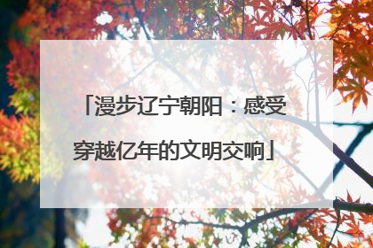 漫步辽宁朝阳：感受穿越亿年的文明交响