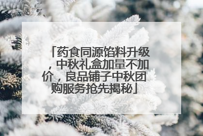 药食同源馅料升级，中秋礼盒加量不加价，良品铺子中秋团购服务抢先揭秘