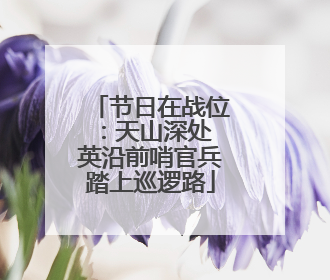 节日在战位：天山深处 英沿前哨官兵踏上巡逻路