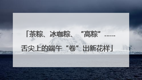 茶粽、冰咖粽、“高粽”……舌尖上的端午“卷”出新花样