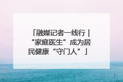 融媒记者一线行｜“家庭医生”成为居民健康“守门人”