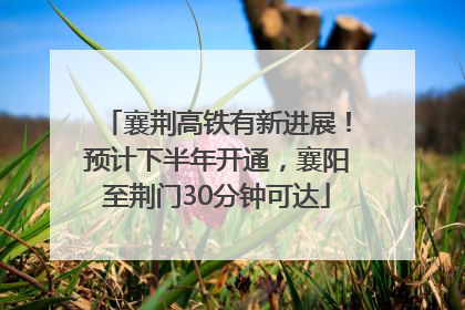 襄荆高铁有新进展！预计下半年开通，襄阳至荆门30分钟可达