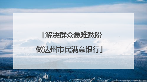 解决群众急难愁盼 做达州市民满意银行