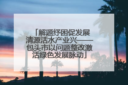 解题纾困促发展 清源活水产业兴——包头市以问题整改激活绿色发展脉动