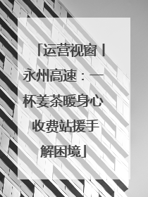 运营视窗丨永州高速：一杯姜茶暖身心 收费站援手解困境
