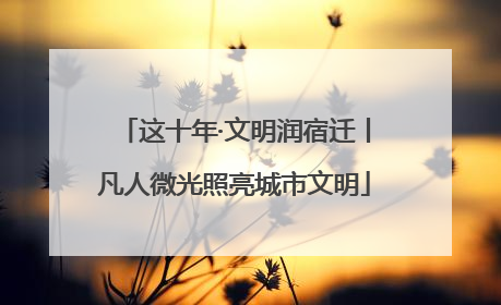 这十年·文明润宿迁丨凡人微光照亮城市文明
