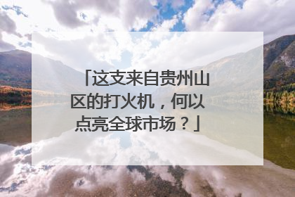 这支来自贵州山区的打火机，何以点亮全球市场？