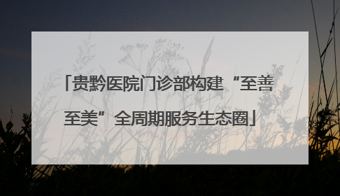 贵黔医院门诊部构建“至善至美”全周期服务生态圈
